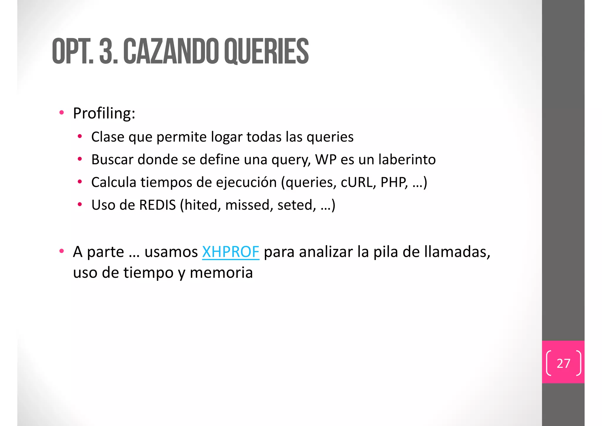 Opt. 3. cazando queries
• Profiling:
  •   Clase que permite logar todas las queries
  •   Buscar donde se define una query, WP es un laberinto
  •   Calcula tiempos de ejecución (queries, cURL, PHP, …)
  •   Uso de REDIS (hited, missed, seted, …)


• A parte … usamos XHPROF para analizar la pila de llamadas, 
  uso de tiempo y memoria




                                                                27
 