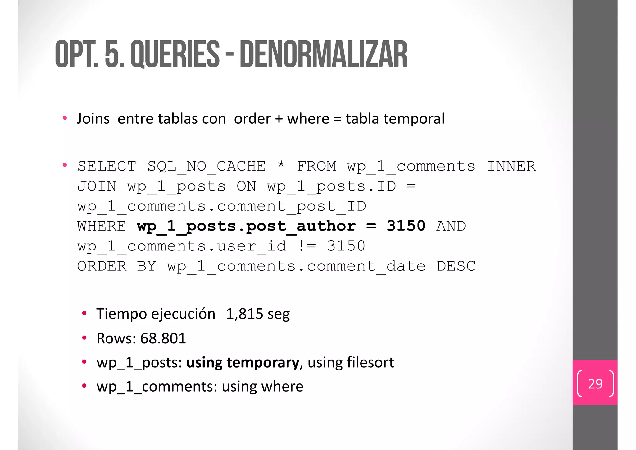 Opt. 5. queries - denormalizar
• Joins entre tablas con  order + where = tabla temporal

• SELECT SQL_NO_CACHE * FROM wp_1_comments INNER
  JOIN wp_1_posts ON wp_1_posts.ID =
  wp_1_comments.comment_post_ID
  WHERE wp_1_posts.post_author = 3150 AND
  wp_1_comments.user_id != 3150
  ORDER BY wp_1_comments.comment_date DESC

  •   Tiempo ejecución 1,815 seg
  •   Rows: 68.801
  •   wp_1_posts: using temporary, using filesort
  •   wp_1_comments: using where                           29
 