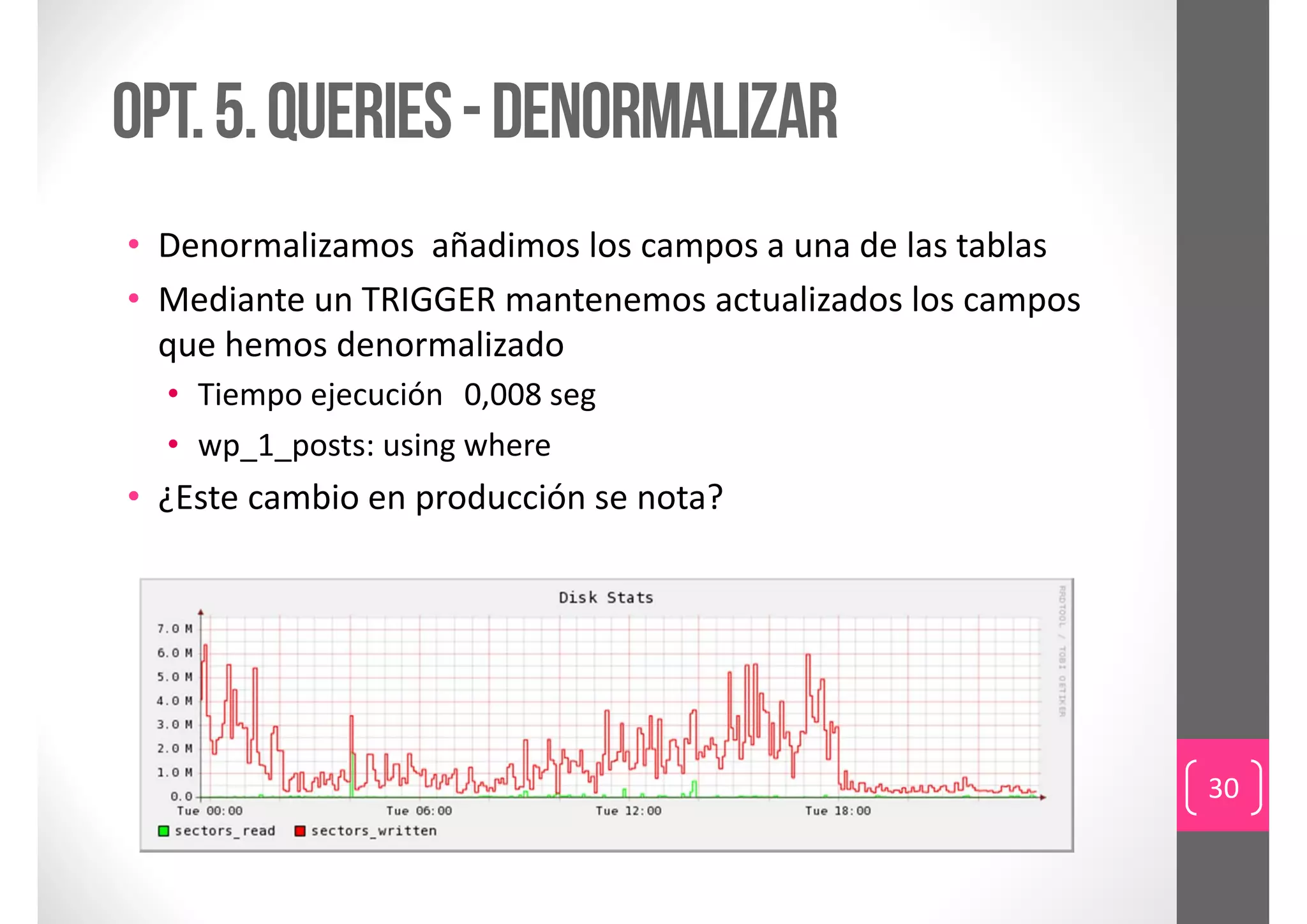 Opt. 5. queries - denormalizar
• Denormalizamos añadimos los campos a una de las tablas
• Mediante un TRIGGER mantenemos actualizados los campos 
  que hemos denormalizado
  • Tiempo ejecución 0,008 seg
  • wp_1_posts: using where
• ¿Este cambio en producción se nota?




                                                            30
 