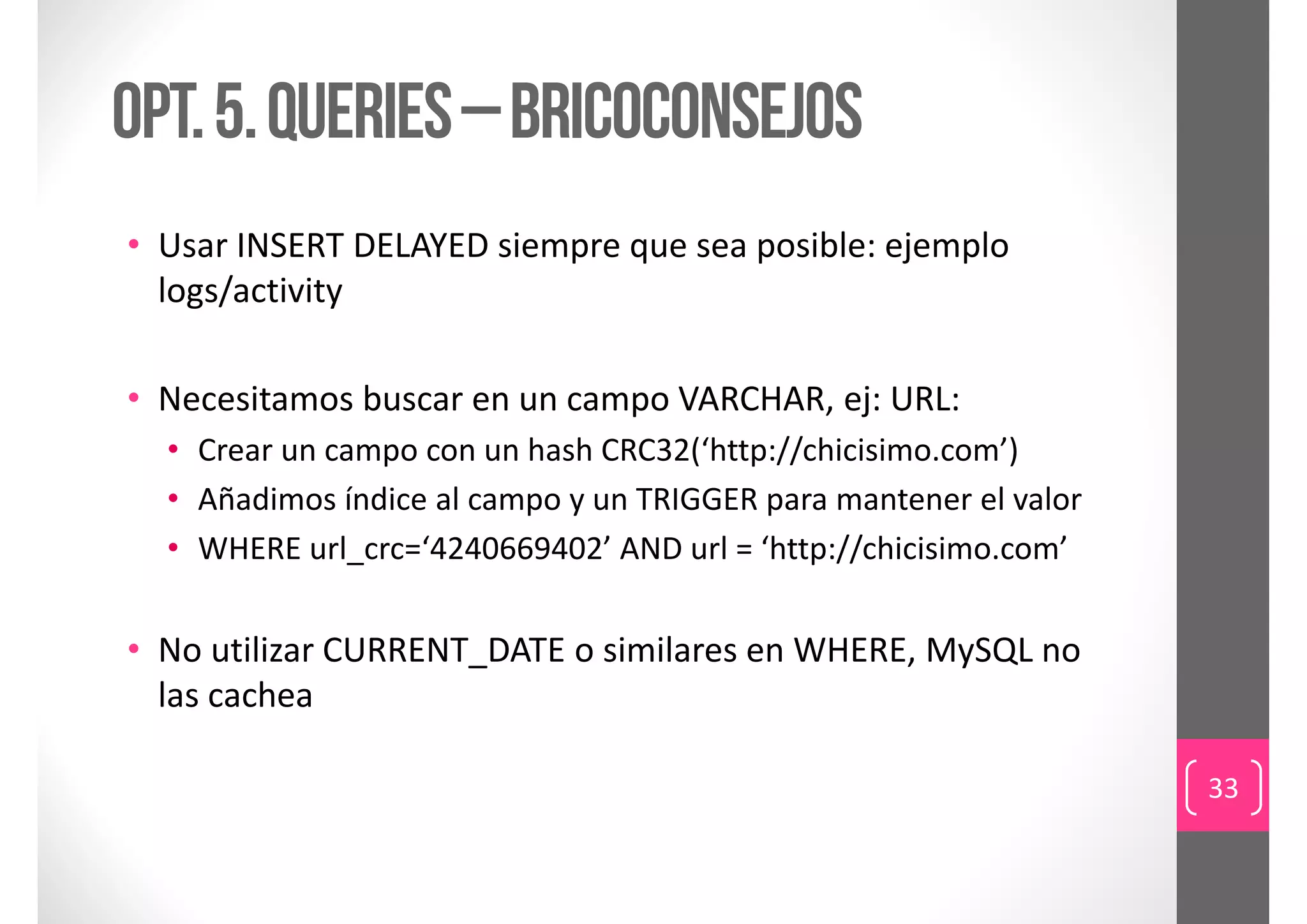 Opt. 5. queries – bricoConsejos
• Usar INSERT DELAYED siempre que sea posible: ejemplo 
  logs/activity

• Necesitamos buscar en un campo VARCHAR, ej: URL:
  • Crear un campo con un hash CRC32(‘http://chicisimo.com’)
  • Añadimos índice al campo y un TRIGGER para mantener el valor
  • WHERE url_crc=‘4240669402’ AND url = ‘http://chicisimo.com’


• No utilizar CURRENT_DATE o similares en WHERE, MySQL no 
  las cachea

                                                                   33
 