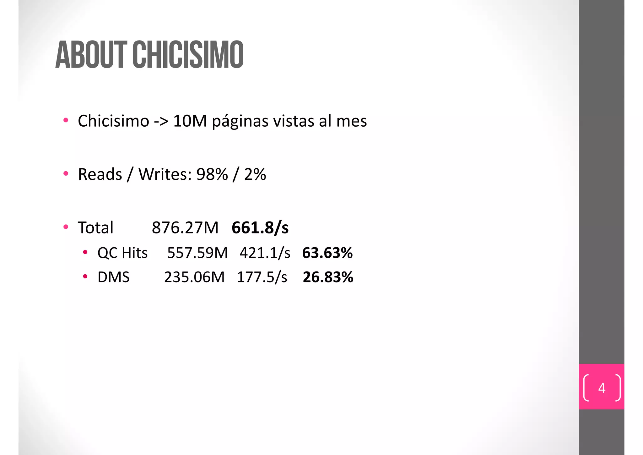 ABOUT CHICISIMO
• Chicisimo ‐> 10M páginas vistas al mes

• Reads / Writes: 98% / 2%

• Total         876.27M   661.8/s
  • QC Hits     557.59M   421.1/s   63.63%
  • DMS         235.06M   177.5/s    26.83%




                                              4
 