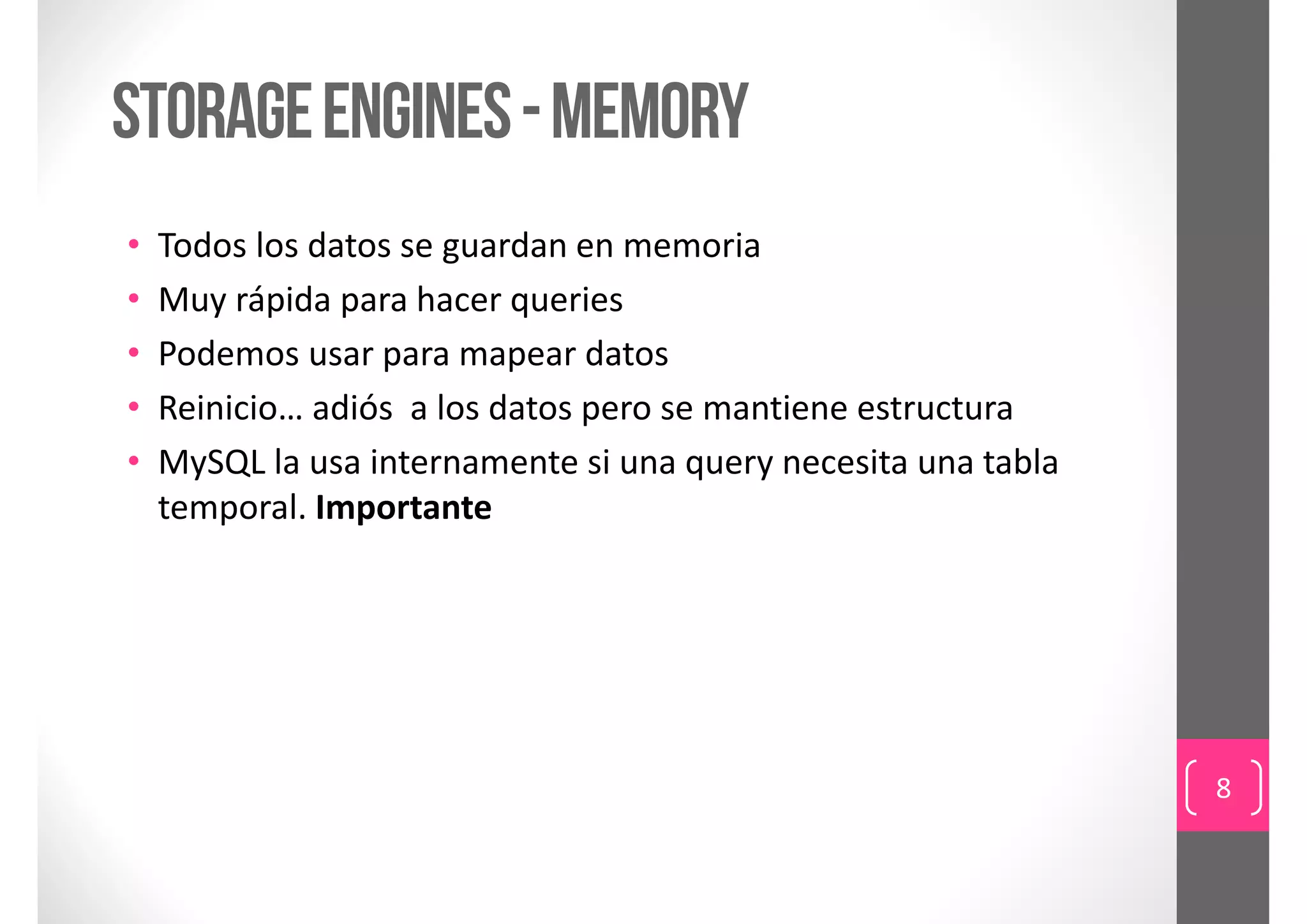 storage engines - MEMORY
•   Todos los datos se guardan en memoria
•   Muy rápida para hacer queries
•   Podemos usar para mapear datos
•   Reinicio… adiós  a los datos pero se mantiene estructura
•   MySQL la usa internamente si una query necesita una tabla 
    temporal. Importante




                                                                 8
 