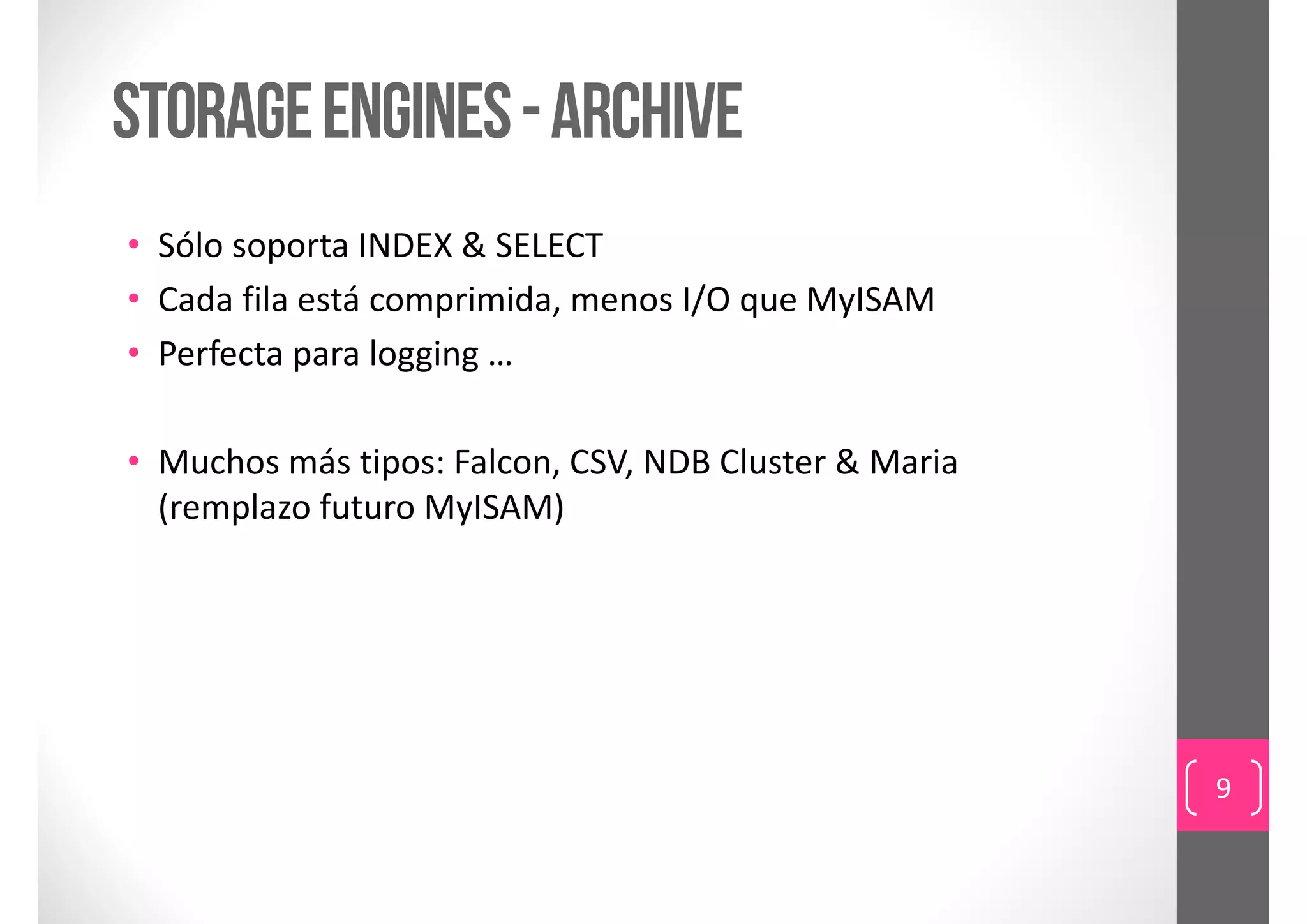 storage engines - ARCHIVE
• Sólo soporta INDEX & SELECT
• Cada fila está comprimida, menos I/O que MyISAM
• Perfecta para logging …

• Muchos más tipos: Falcon, CSV, NDB Cluster & Maria
  (remplazo futuro MyISAM)




                                                       9
 