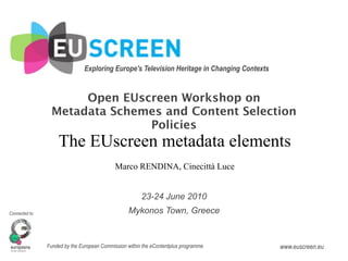 Exploring Europe's Television Heritage in Changing Contexts


                      Open EUscreen Workshop on
                 Metadata Schemes and Content Selection
                               Policies
                    The EUscreen metadata elements
                                             Marco RENDINA, Cinecittà Luce


                                                        23-24 June 2010
Connected to:                                     Mykonos Town, Greece


                Funded by the European Commission within the eContentplus programme           www.euscreen.eu
 