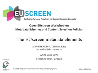 Exploring Europe's Television Heritage in Changing Contexts 


                            Open EUscreen Workshop on
                   Metadata Schemes and Content Selec7on Policies


                    The EUscreen metadata elements
                                             Marco RENDINA, Cinecittà Luce
                                                   <m.rendina@cinecittaluce.it>

                                                        23-24 June 2010
Connected to:                                     Mykonos Town, Greece


                Funded by the European Commission within the eContentplus programme            www.euscreen.eu
 