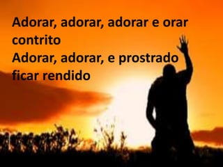 ‘Adorar, adorar, adorar e orar
contrito
Adorar, adorar, e prostrado
ficar rendido
 