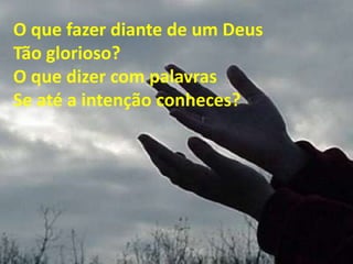 O que fazer diante de um Deus
Tão glorioso?
O que dizer com palavras
Se até a intenção conheces?
 
