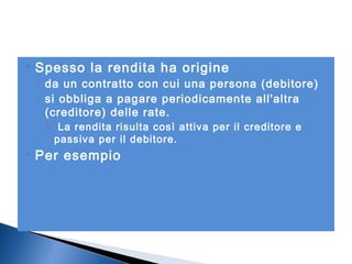 

Spesso la rendita ha origine

◦ da un contratto con cui una persona (debitore)
◦ si obbliga a pagare periodicamente all'altra
(creditore) delle rate.
 La rendita risulta così attiva per il creditore e
passiva per il debitore.



Per esempio

 