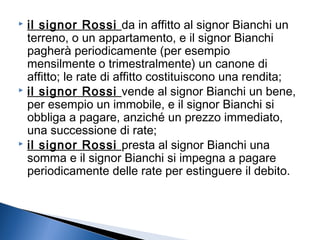 il signor Rossi da in affitto al signor Bianchi un
terreno, o un appartamento, e il signor Bianchi
pagherà periodicamente (per esempio
mensilmente o trimestralmente) un canone di
affitto; le rate di affitto costituiscono una rendita;
 il signor Rossi vende al signor Bianchi un bene,
per esempio un immobile, e il signor Bianchi si
obbliga a pagare, anziché un prezzo immediato,
una successione di rate;
 il signor Rossi presta al signor Bianchi una
somma e il signor Bianchi si impegna a pagare
periodicamente delle rate per estinguere il debito.


 