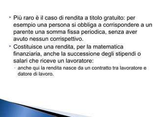 Più raro è il caso di rendita a titolo gratuito: per
esempio una persona si obbliga a corrispondere a un
parente una somma fissa periodica, senza aver
avuto nessun corrispettivo.
 Costituisce una rendita, per la matematica
finanziaria, anche la successione degli stipendi o
salari che riceve un lavoratore:


◦ anche qui la rendita nasce da un contratto tra lavoratore e
datore di lavoro.

 