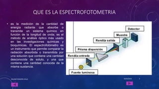 QUE ES LA ESPECTROFOTOMETRIA
• es la medición de la cantidad de
energía radiante que absorbe o
transmite un sistema químico en
función de la longitud de onda; es el
método de análisis óptico más usado
en las investigaciones químicas y
bioquímicas. El espectrofotómetro es
un instrumento que permite comparar la
radiación absorbida o transmitida por
una solución que contiene una cantidad
desconocida de soluto, y una que
contiene una cantidad conocida de la
misma sustancia.
16/03/2016SALOMÉ RENDÓN AYALA 3
 