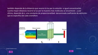 también depende de la distancia que recorre la luz por la solución –a igual concentración,
cuanto mayor distancia recorre la luz por la muestra más moléculas se encontrará- ; y por
último, depende de ε, una constante de proporcionalidad -denominada coeficiente de extinción-
que es específica de cada cromóforo
16/03/2016SALOMÉ RENDÓN AYALA 6
 