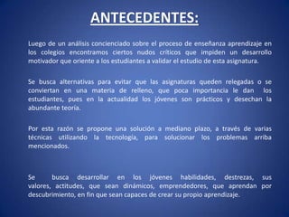 ANTECEDENTES: 	Luego de un análisis concienciado sobre el proceso de enseñanza aprendizaje en los colegios encontramos ciertos nudos críticos que impiden un desarrollo motivador que oriente a los estudiantes a validar el estudio de esta asignatura. 	Se busca alternativas para evitar que las asignaturas queden relegadas o se conviertan en una materia de relleno, que poca importancia le dan  los estudiantes, pues en la actualidad los jóvenes son prácticos y desechan la abundante teoría. 	Por esta razón se propone una solución a mediano plazo, a través de varias técnicas utilizando la tecnología, para solucionar los problemas arriba mencionados.  	Se  busca desarrollar en los jóvenes habilidades, destrezas, sus valores, actitudes, que sean dinámicos, emprendedores, que aprendan por descubrimiento, en fin que sean capaces de crear su propio aprendizaje. 