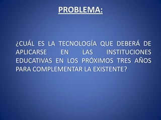 PROBLEMA: 	¿CUÁL ES LA TECNOLOGÍA QUE DEBERÁ DE APLICARSE EN LAS INSTITUCIONES EDUCATIVAS EN LOS PRÓXIMOS TRES AÑOS PARA COMPLEMENTAR LA EXISTENTE?