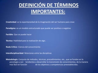 DEFINICIÓN DE TÉRMINOS IMPORTANTES:  Creatividad: es la espontaneidad de la imaginación del ser humano para crear. Paradigma: es un modelo estructurado que puede ser positivo o negativo Factible: Que se puede hacer Técnica: Habilidad para la realización de algo. Nudo Crítico: Ciencia del conocimiento Interdisciplinaridad: Relaciones entre las disciplinas Metodología: Conjunto de métodos, técnicas, procedimientos, etc., que se fundan en la psicología y son 	tendientes a desarrollar la transmisión de conocimientos, de la manera más fácil en función 	de los objetivos y competencias preestablecidas. 