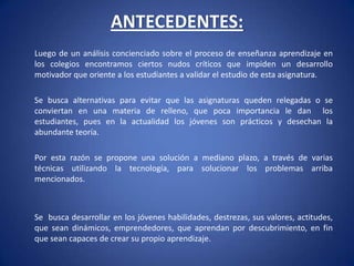 ANTECEDENTES: 	Luego de un análisis concienciado sobre el proceso de enseñanza aprendizaje en los colegios encontramos ciertos nudos críticos que impiden un desarrollo motivador que oriente a los estudiantes a validar el estudio de esta asignatura. 	Se busca alternativas para evitar que las asignaturas queden relegadas o se conviertan en una materia de relleno, que poca importancia le dan  los estudiantes, pues en la actualidad los jóvenes son prácticos y desechan la abundante teoría. 	Por esta razón se propone una solución a mediano plazo, a través de varias técnicas utilizando la tecnología, para solucionar los problemas arriba mencionados.  	Se  busca desarrollar en los jóvenes habilidades, destrezas, sus valores, actitudes, que sean dinámicos, emprendedores, que aprendan por descubrimiento, en fin que sean capaces de crear su propio aprendizaje. 
