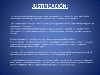 JUSTIFICACIÓN: 	La presente investigación es importante en todas las áreas del conocimiento, por que a través de ella conocemos los fenómenos y los podemos caracterizar por la formulación de una teoría.Como las teorías son basadas en hechos ocurridos, solo es posible formularla, mediante la investigación de las cosas que ya ocurrieron.	Esta investigación es la base para el trabajo en cualquier asignatura, ya que con ella se pueden inferir como aplicando ciertas técnicas y herramientas en distintos tópicos y que pueden conseguir resultados similares.	Con esta investigación se puede innovar para obtener mejores resultados posibles...	Todos los datos de encuestas se recopilan de una entrevista personal realizada a una parte de la población representativa de un conjunto. Aparte, en datos macro y microeducativos, el presente trabajo es importante para llegar a conclusiones lógicas. 	Es por esta razón que es imperioso crear técnicas y métodos que facilitarán los estudios y aumentarán la motivación en los estudiantes especialmente en las horas mas pesadas del día. 	La creatividad y la motivación juegan un papel fundamental en el desarrollo del pensamiento, es por este motivo que este trabajo va encaminado a lo que les gusta a los jóvenes para obtener el máximo provecho educativo en todos los ámbitos, especialmente el estudio de la historia republicana.