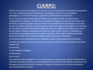 CUERPO: 	Debido a los avances tecnológicos, el docente se ve en la imperiosa necesidad de actualizarse en el uso y aplicación de las herramientas tecnológicas dentro de sus actividades pedagógicas, con el fin de impulsar y agilizar el aprendizaje de sus discentes.	Es por esto que nuestra propuesta va dirigida a que todas las aulas cuenten con un computador con internet, un infocus y una pantalla inteligente, ya que de esta manera, los docentes y discentes puedan estar al tanto de las actividades de la tecnología no con cada uno por su cuenta sino juntos ya que existen una serie de programas y páginas en el internet, en las cuales, se pueden desarrollar trabajos de todo tipo. Páginas como Wiki es una forma de sitio web en donde se acepta que los usuarios creen, editen, borren o modifiquen el contenido de una pagina web, de una forma interactiva, fácil y rápida. Dichas facilidades hacen de una Wiki una herramienta efectiva para la escritura colaborativa.	La utilización mas conocida de wiki es wikipedía, la gran enciclopedia libre de internet. 	Los foros son espacios de discusión basada en temas específicos de intercambio, estos foros pueden ser:	Emergentes	De aprendizaje o Dirigidos	Colaborativos. 	Libro virtual	Esta plataforma My scrapbook 3.1, es una herramienta que permite registrar información al estilo foro y/o libro de visita; por las bondades del manejo de la información mediante el uso de paginas, permite al docente orientar su trabajo en clases con el uso de la herramienta para la producción de textos.