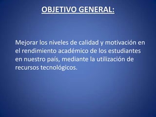 OBJETIVO GENERAL:  	Mejorar los niveles de calidad y motivación en el rendimiento académico de los estudiantes en nuestro país, mediante la utilización de recursos tecnológicos.