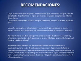 RECOMENDACIONES: 	Luego de analizar nuestra propuesta recomiendamos que: como existe una gran gama de posibilidades de plataformas, se elija la que mas este apegada a la asignatura y al tema a desarrollarse.	Utilizar estas herramientas ahorraría una gran cantidad de recursos, de manera especial el papel. 	Uso de las tecnologías de la información y comunicación para establecer el  camino	hacia la sociedad de la información y el conocimiento debe ser ya una política de estado. 	Recomendamos el uso del E-learnig en los establecimientos de educación secundaria y primaria, con aportes del estado pensando en la comodidad para la comunidad en general (escuela, estudiante y hogar). 	Sin embargo se ha elaborado un plan pragmático alcanzable y realizable con el	objeto de impulsar el sector de las telecomunicaciones en el país, haciendo frente a	una revolución tecnológica en materia de telecomunicaciones y educación tecnolíca en los centros educativos del país que obliga a que se introduzcan en el país cambios sustanciales en los esquemas legales, regulatorios, de control y de gestión operativa de los servicios de telecomunicaciones. 