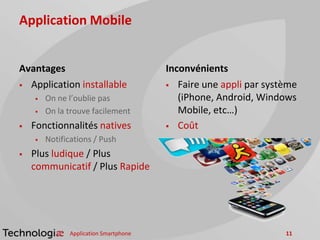 Application Mobile
Avantages
 Application installable
 On ne l’oublie pas
 On la trouve facilement
 Fonctionnalités natives
 Notifications / Push
 Plus ludique / Plus
communicatif / Plus Rapide
Inconvénients
 Faire une appli par système
(iPhone, Android, Windows
Mobile, etc…)
 Coût
Application Smartphone 11
 