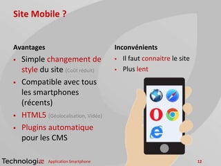 Site Mobile ?
Avantages
 Simple changement de
style du site (Coût réduit)
 Compatible avec tous
les smartphones
(récents)
 HTML5 (Géolocalisation, Vidéo)
 Plugins automatique
pour les CMS
Inconvénients
 Il faut connaitre le site
 Plus lent
Application Smartphone 12
 