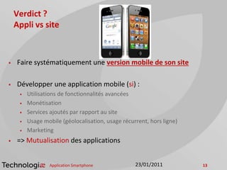 Verdict ?
Appli vs site
 Faire systématiquement une version mobile de son site
 Développer une application mobile (si) :
 Utilisations de fonctionnalités avancées
 Monétisation
 Services ajoutés par rapport au site
 Usage mobile (géolocalisation, usage récurrent, hors ligne)
 Marketing
 => Mutualisation des applications
Application Smartphone 1323/01/2011
 
