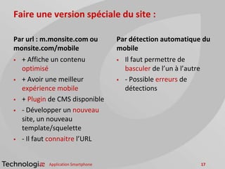 Faire une version spéciale du site :
Par url : m.monsite.com ou
monsite.com/mobile
 + Affiche un contenu
optimisé
 + Avoir une meilleur
expérience mobile
 + Plugin de CMS disponible
 - Développer un nouveau
site, un nouveau
template/squelette
 - Il faut connaitre l’URL
Par détection automatique du
mobile
 Il faut permettre de
basculer de l’un à l’autre
 - Possible erreurs de
détections
Application Smartphone 17
 