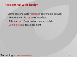 Responsive Web Design
 Même contenu juste réarrangé pour mobile ou web.
 - Peut tirer vers le bas votre interface
 - Afficher trop d’informations sur les mobiles
 - Complexité du développement
Application Smartphone 18
 