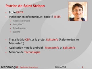 Patrice de Saint Steban
 École EPITA
 Ingénieur en Informatique : Société SFEIR
 Application web
 Java/GWT
 Développeur
 Expert
 Travaille à la CEF sur le projet EgliseInfo (Refonte du site
MessesInfo)
 Application mobile android : MessesInfo et EgliseInfo
 Membre de Technologiæ
Application Smartphone 223/01/2011
 