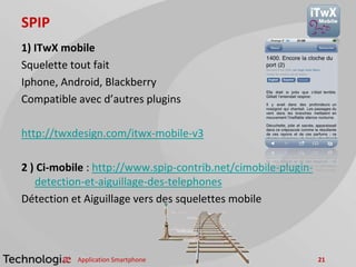 SPIP
1) ITwX mobile
Squelette tout fait
Iphone, Android, Blackberry
Compatible avec d’autres plugins
http://twxdesign.com/itwx-mobile-v3
2 ) Ci-mobile : http://www.spip-contrib.net/cimobile-plugin-
detection-et-aiguillage-des-telephones
Détection et Aiguillage vers des squelettes mobile
Application Smartphone 21
 