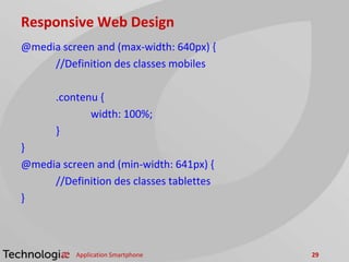 Responsive Web Design
@media screen and (max-width: 640px) {
//Definition des classes mobiles
.contenu {
width: 100%;
}
}
@media screen and (min-width: 641px) {
//Definition des classes tablettes
}
Application Smartphone 29
 