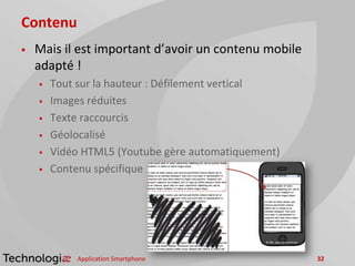 Contenu
 Mais il est important d’avoir un contenu mobile
adapté !
 Tout sur la hauteur : Défilement vertical
 Images réduites
 Texte raccourcis
 Géolocalisé
 Vidéo HTML5 (Youtube gère automatiquement)
 Contenu spécifique
Application Smartphone 32
 