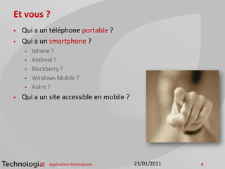 Et vous ?
 Qui a un téléphone portable ?
 Qui a un smartphone ?
 Iphone ?
 Android ?
 Blackberry ?
 Windows Mobile ?
 Autre ?
 Qui a un site accessible en mobile ?
Application Smartphone 423/01/2011
 