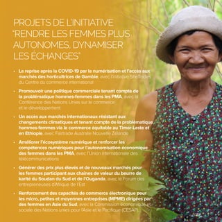 5
PROJETS DE L’INITIATIVE
“RENDRE LES FEMMES PLUS
AUTONOMES, DYNAMISER
LES ÉCHANGES”
• La reprise après la COVID-19 par la numérisation et l’accès aux
marchés des horticultrices de Gambie, avec l’initiative SheTrades
du Centre du commerce international
• Promouvoir une politique commerciale tenant compte de
la problématique hommes-femmes dans les PMA, avec la
Conférence des Nations Unies sur le commerce
et le développement
• Un accès aux marchés internationaux résistant aux
changements climatiques et tenant compte de la problématique
hommes-femmes via le commerce équitable au Timor-Leste et
en Ethiopie, avec Fairtrade Australie Nouvelle Zélande
• Améliorer l’écosystème numérique et renforcer les
compétences numériques pour l’autonomisation économique
des femmes dans les PMA, avec l’Union internationale des
télécommunications
• Générer des prix plus élevés et de nouveaux marchés pour
les femmes participant aux chaînes de valeur du beurre de
karité du Soudan du Sud et de l’Ouganda, avec le Forum des
entrepreneuses d’Afrique de l’Est
• Renforcement des capacités de commerce électronique pour
les micro, petites et moyennes entreprises (MPME) dirigées par
des femmes en Asie du Sud, avec la Commission économique et
sociale des Nations unies pour l’Asie et le Pacifique (CESAP).
©EIF
 