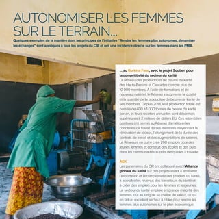 6
AUTONOMISER LES FEMMES
SUR LETERRAIN...
Quelques exemples de la manière dont les principes de l’initiative “Rendre les femmes plus autonomes, dynamiser
les échanges” sont appliqués à tous les projets du CIR et ont une incidence directe sur les femmes dans les PMA.
… au Burkina Faso, avec le projet Soutien pour
la compétitivité du secteur du karité
Le Réseau des productrices de beurre de karité
des Hauts-Bassins et Cascades compte plus de
10 000 membres. À l’aide de formations et de
nouveau matériel, le Réseau a augmenté la qualité
et la quantité de la production de beurre de karité de
ses membres. Depuis 2018, leur production totale est
passée de 400 à 1 000 tonnes de beurre de karité
par an, et leurs recettes annuelles sont désormais
supérieures à 2 millions de dollars EU. Ces retombées
positives ont permis au Réseau d’améliorer les
conditions de travail de ses membres moyennant la
rénovation de locaux, l’allongement de la durée des
contrats de travail et des augmentations de salaires.
Le Réseau a en outre créé 200 emplois pour des
jeunes femmes et construit des écoles et des puits
dans les communautés auprès desquelles il travaille.
AGK
Les partenaires du CIR ont collaboré avec l’Alliance
globale du karité sur des projets visant à améliorer
l’exportation et la compétitivité des produits du karité,
à accroître les revenus des travailleurs du karité et
à créer des emplois pour les femmes et les jeunes.
Le secteur du karité emploie en grande majorité des
femmes tout au long de sa chaîne de valeur, ce qui
en fait un excellent secteur à cibler pour rendre les
femmes plus autonomes sur le plan économique.
 