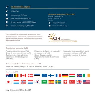  @EIF4LDCs
 facebook.com/eif4ldcs
enhancedif.org/fr/
youtube.com/user/EIF4LDCs
 flickr.com/photos/152818923@N04/
 linkedin.com/company/11161784/
Secrétariat exécutif du CIR à l’OMC
Rue de Lausanne 154
CH 1211 Genève 2
Suisse
+41 (0)22 739 6650
eif.secretariat@wto.org


Le CIR rassemble des partenaires et des ressources en vue
d’aider les pays les moins avancés à utiliser le commerce pour
réduire la pauvreté et assurer une croissance inclusive et un
développement durable.
Donateurs du CIR
Organisations partenaires du CIR
Gestionnaire du Fonds d’affectation spéciale du CIR
Fonds monétaire international (FMI)
Centre du commerce international (ITC)
Conférence des Nations Unies sur
le commerce et le développement
(CNUCED)
Programme des Nations Unies pour le
développement (PNUD)
Groupe Banque mondiale
Organisation mondiale du commerce
(OMC)
Organisation des Nations Unies pour le
développement industriel (ONUDI)
Organisation mondiale du tourisme
(OMT)
Bureau des Nations Unies pour les services d’appui aux projets (UNOPS)
Image de couverture: ©Ollivier Girard/EIF
 