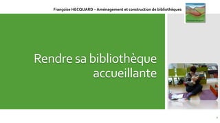 Rendre sa bibliothèque
accueillante
1
Françoise HECQUARD – Aménagement et construction de bibliothèques
 