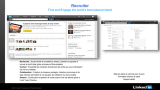 TALENT SOLUTIONS
Recherche : Accès illimité à la totalité du réseau LinkedIn et capacité à
trouver le profil idéal grâce à plusieurs filtres adaptés.
Contact : Possibilité de contacter directement les profils qui vous intéressent
via l’envoi d’InMails.
Collaboration : Création de dossiers partagés, d’alertes communes et de
tags internes permettant à vos équipes de collaborer sur leurs projets.
Gestion : Construction et gestion de votre propre vivier de talents grâce à
l’outil Talent Pipeline.
Mise en place du service sous 3 jours
Formation online à la carte
Support dédié
Recruiter
Find and Engage the world’s best passive talent
©2013 LinkedIn Corporation. All Rights Reserved.
 