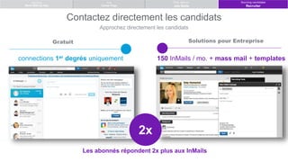 Advertising
Work With Us Ads
Post Jobs on
Job Slots
Build
Career Page
Contactez directement les candidats
Approchez directement les candidats
Gratuit Solutions pour Entreprise
150 InMails / mo. + mass mail + templatesconnections 1er degrés uniquement
Patrick smith
Katy Homanick
Lou Binder
Les abonnés répondent 2x plus aux InMails
2x
Sourcing candidates
Recruiter
 