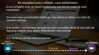 Vous &
Votre entreprise Top Candidates
BUILD ENGAGE RECRUIT
En travaillant avec LinkedIn, vous bénéficierez :
- d’une formation avec un expert produit pour prendre les outils en main
rapidement
- d’un suivi avec un consultant dédié qui vous aidera à utiliser vos outils de
manière optimale
- d’un accès à vos données de trafic via votre consultant dédié et vos outils de
reporting intégrés pour piloter efficacement votre activité
- d’un accès au service client entreprise.
 