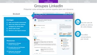 Groupes LinkedIn
Présenter votre entreprise comme experte dans son domaine
Ressources
① Commencer un Groupe
linkedin.com/groups/
② En savoir plus sur les Groupes
bit.ly/linkedingroups101
③ Guide pour les groupes
http://bit.ly/groupsguide
Avantages
① Créer une nouvelle communauté
② Attirer des milliers de membres
partageant les mêmes idées
③ Génère trafic & leads
④ Renforcer votre imge de marque
Gratuit
Create
Company Page
Post
Status Updates
Start
LinkedIn Group
Post
Pulse
Create
SlideShare
4x plus de vues de
profils en dehors
de votre réseau
85 Nouvelles
conversations
par minute
 