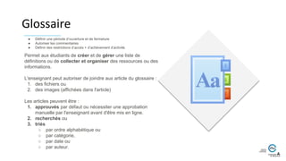 Glossaire
Permet aux étudiants de créer et de gérer une liste de
définitions ou de collecter et organiser des ressources ou des
informations.
L'enseignant peut autoriser de joindre aux article du glossaire :
1. des fichiers ou
2. des images (affichées dans l'article)
Les articles peuvent être :
1. approuvés par défaut ou nécessiter une approbation
manuelle par l'enseignant avant d'être mis en ligne.
2. recherchés ou
3. triés
○ par ordre alphabétique ou
○ par catégorie,
○ par date ou
○ par auteur.
● Définir une période d’ouverture et de fermeture
● Autoriser les commentaires
● Définir des restrictions d’accès + d’achèvement d’activité.
 