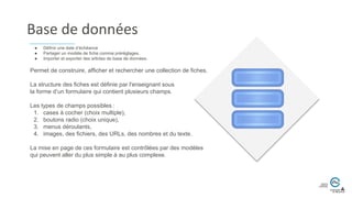 Base de données
Permet de construire, afficher et rechercher une collection de fiches.
La structure des fiches est définie par l'enseignant sous
la forme d’un formulaire qui contient plusieurs champs.
Les types de champs possibles :
1. cases à cocher (choix multiple),
2. boutons radio (choix unique),
3. menus déroulants,
4. images, des fichiers, des URLs, des nombres et du texte.
La mise en page de ces formulaire est contrôlées par des modèles
qui peuvent aller du plus simple à au plus complexe.
● Définir une date d’échéance
● Partager un modèle de fiche comme préréglages.
● Importer et exporter des articles de base de données.
 