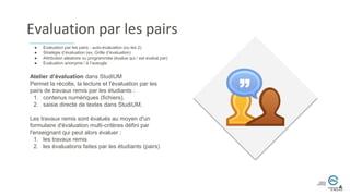 Evaluation par les pairs
Atelier d’évaluation dans StudiUM
Permet la récolte, la lecture et l'évaluation par les
pairs de travaux remis par les étudiants :
1. contenus numériques (fichiers),
2. saisie directe de textes dans StudiUM.
Les travaux remis sont évalués au moyen d'un
formulaire d'évaluation multi-critères défini par
l'enseignant qui peut alors évaluer :
1. les travaux remis
2. les évaluations faites par les étudiants (pairs)
● Evaluation par les pairs - auto-évaluation (ou les 2)
● Stratégie d’évaluation (ex. Grille d’évaluation)
● Attribution aléatoire ou programmée (évalue qui / est évalué par)
● Evaluation anonyme / à l’aveugle
 