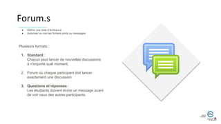 Forum.s
Plusieurs formats :
1. Standard :
Chacun peut lancer de nouvelles discussions
à n'importe quel moment,
2. Forum où chaque participant doit lancer
exactement une discussion
3. Questions et réponses :
Les étudiants doivent écrire un message avant
de voir ceux des autres participants.
● Définir une date d’échéance
● Autoriser ou non les fichiers joints au messages
 