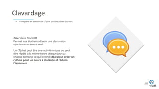 Chat dans StudiUM
Permet aux étudiants d'avoir une discussion
synchrone en temps réel.
Un (T)chat peut être une activité unique ou peut
être répété à la même heure chaque jour ou
chaque semaine ce qui le rend idéal pour créer un
rythme pour un cours à distance et réduire
l’isolement.
● Enregistrer les sessions de (T)chat pour les publier (ou non)
Clavardage
 