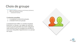 Choix de groupe
2 scénarios possibles
1. L’enseignant construit les groupes
2. L’étudiant forme son groupe
L’enseignant peut définir un nombre de places
limité pour un groupe. Les règles de restriction
d’accès peuvent permettre de rendre obligatoire
cette activité avant de compléter les activités du
cours pour lesquelles l’appartenance à un groupe
est requis.
● Définir la période d’ouverture et de fermeture (échéance)
● Définir des restrictions d’accès
● … ’achèvement d’activité.
 