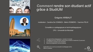 Conférencier :
Grégoire ARIBAUT M.A MBA M.Ed
Grégoire ARIBAUT
modération : Caroline De CONINCK - Melvin ROMERO - Yasmine FELIX
Conseiller.e.s pédagogiques et technopédagogiques
CPU - Université de Montréal
1. Les approches pédagogiques : sociale et inversée
2. L’engagement pour favoriser l’autonomie et réduire l’isolement (2 postures)
3. Les activités possibles dans StudiUM
4. Suivre la progression de ses étudiants
Exploration d’un cours qui propulse la pédagogie active
Mise en pratique
Comment rendre son étudiant actif
grâce à StudiUM
 