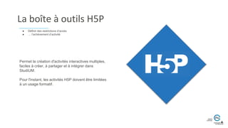 La boîte à outils H5P
Permet la création d'activités interactives multiples,
faciles à créer, à partager et à intégrer dans
StudiUM.
Pour l'instant, les activités H5P doivent être limitées
à un usage formatif.
● Définir des restrictions d’accès
● … l’achèvement d’activité
 